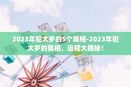 2023年犯太岁的5个属相-2023年犯太岁的属相，运程大揭秘！