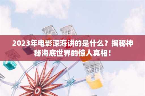 2023年电影深海讲的是什么？揭秘神秘海底世界的惊人真相！