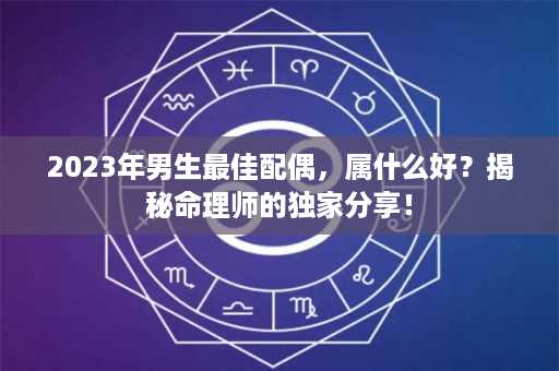 2023年男生最佳配偶，属什么好？揭秘命理师的独家分享！