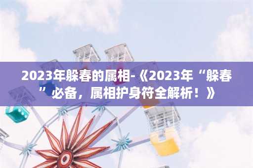 2023年躲春的属相-《2023年“躲春”必备，属相护身符全解析！》