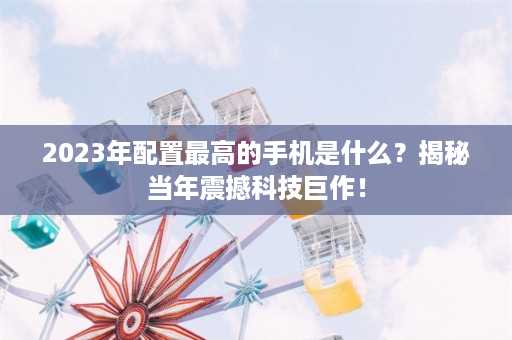 2023年配置最高的手机是什么？揭秘当年震撼科技巨作！