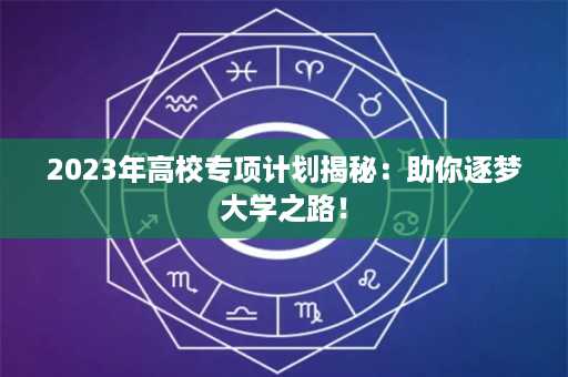 2023年高校专项计划揭秘：助你逐梦大学之路！