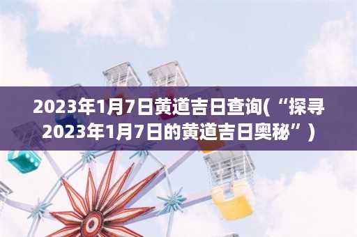 2023年1月7日黄道吉日查询(“探寻2023年1月7日的黄道吉日奥秘”)