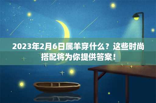 2023年2月6日属羊穿什么？这些时尚搭配将为你提供答案！