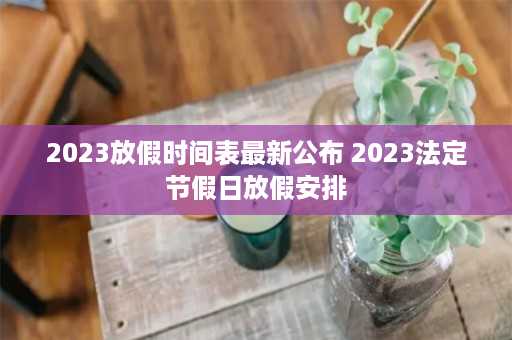 2023放假时间表最新公布 2023法定节假日放假安排