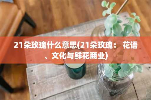 21朵玫瑰什么意思(21朵玫瑰： 花语、文化与鲜花商业)