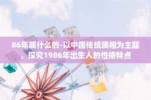 86年属什么的-以中国传统属相为主题，探究1986年出生人的性格特点