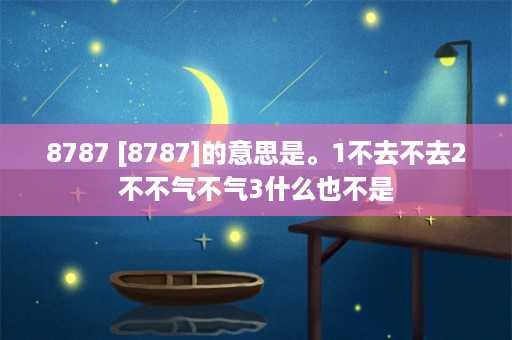 8787 [8787]的意思是。1不去不去2不不气不气3什么也不是