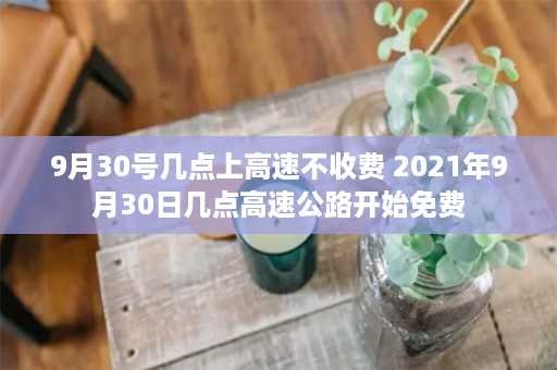 9月30号几点上高速不收费 2021年9月30日几点高速公路开始免费