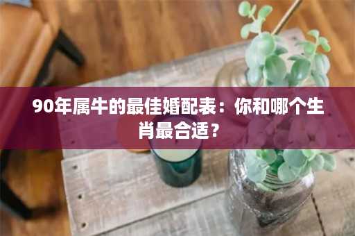 90年属牛的最佳婚配表：你和哪个生肖最合适？