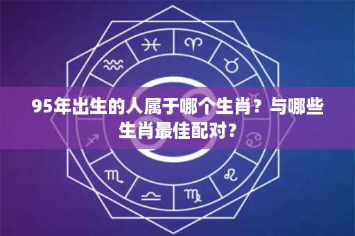 95年出生的人属于哪个生肖？与哪些生肖最佳配对？