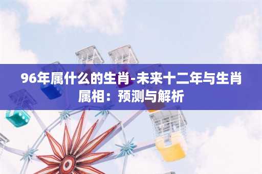 96年属什么的生肖-未来十二年与生肖属相：预测与解析