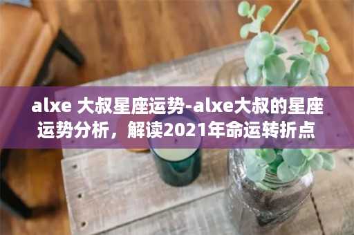 alxe 大叔星座运势-alxe大叔的星座运势分析，解读2021年命运转折点