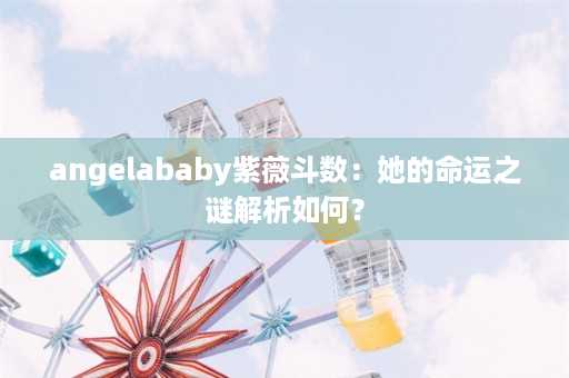 angelababy紫薇斗数：她的命运之谜解析如何？