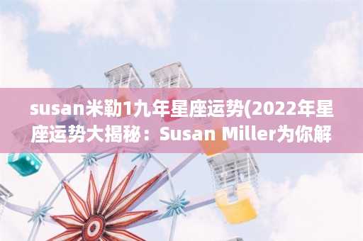 susan米勒1九年星座运势(2022年星座运势大揭秘：Susan Miller为你解析全年财富、爱情、事业！)