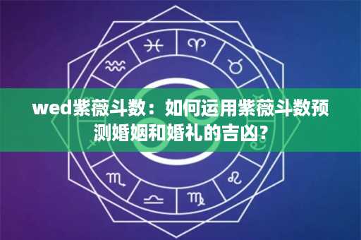 wed紫薇斗数：如何运用紫薇斗数预测婚姻和婚礼的吉凶？